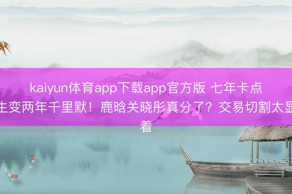 kaiyun体育app下载app官方版 七年卡点庆生变两年千里默！鹿晗关晓彤真分了？交易切割太显着