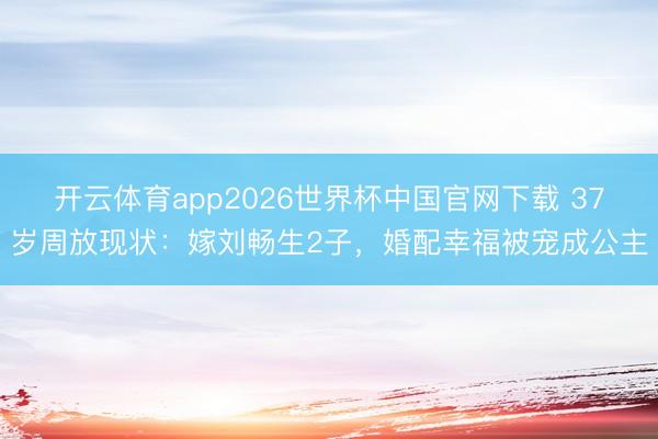 开云体育app2026世界杯中国官网下载 37岁周放现状：嫁刘畅生2子，婚配幸福被宠成公主