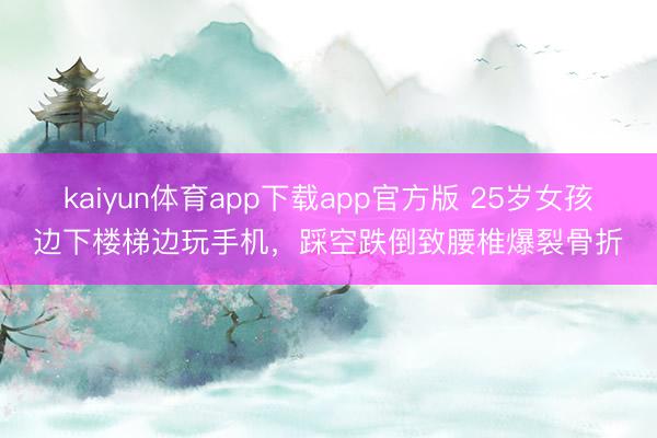 kaiyun体育app下载app官方版 25岁女孩边下楼梯边玩手机,踩空跌倒致腰椎爆裂骨折