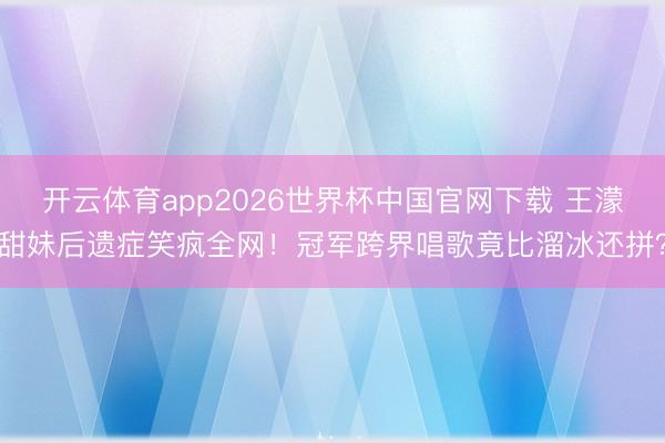 开云体育app2026世界杯中国官网下载 王濛甜妹后遗症笑疯全网！冠军跨界唱歌竟比溜冰还拼？