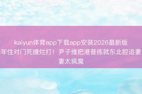 kaiyun体育app下载app安装2026最新版 分离4年住对门死缠烂打！尹子维把港普练就东北腔追妻太疯魔
