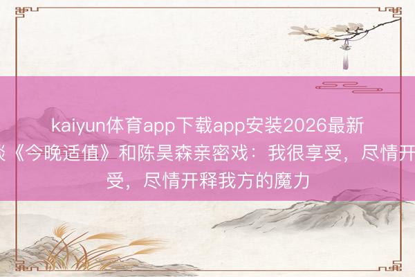 kaiyun体育app下载app安装2026最新版 马念念纯谈《今晚适值》和陈昊森亲密戏：我很享受，尽情开释我方的魔力