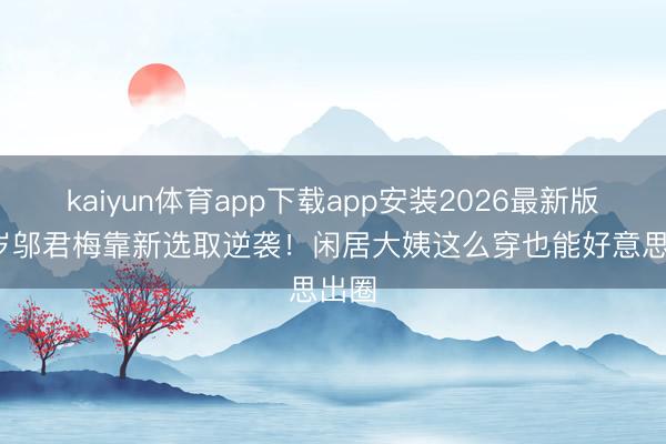 kaiyun体育app下载app安装2026最新版 60岁邬君梅靠新选取逆袭！闲居大姨这么穿也能好意思出圈