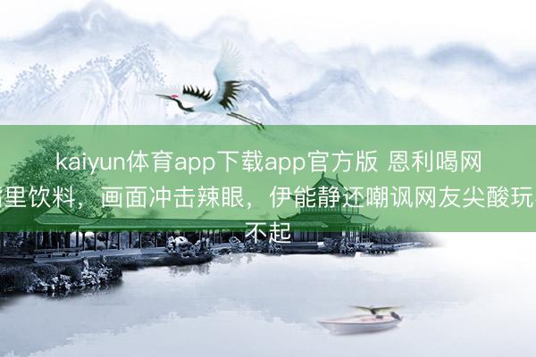 kaiyun体育app下载app官方版 恩利喝网红嘴里饮料，画面冲击辣眼，伊能静还嘲讽网友尖酸玩不起