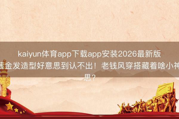 kaiyun体育app下载app安装2026最新版 宋茜金发造型好意思到认不出！老钱风穿搭藏着啥小神思？