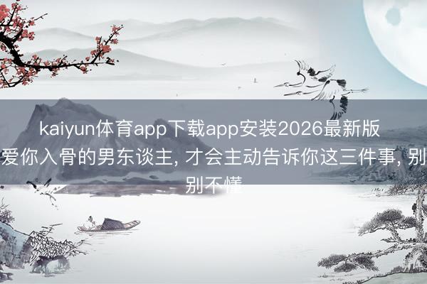 kaiyun体育app下载app安装2026最新版 真实爱你入骨的男东谈主， 才会主动告诉你这三件事， 别不懂