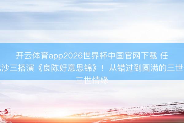 开云体育app2026世界杯中国官网下载 任敏此沙三搭演《良陈好意思锦》！从错过到圆满的三世情缘