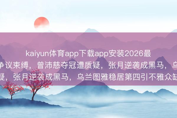 kaiyun体育app下载app安装2026最新版 《浪姐7》一公排行争议束缚，曾沛慈夺冠遭质疑，张月逆袭成黑马，乌兰图雅稳居第四引不雅众缺憾