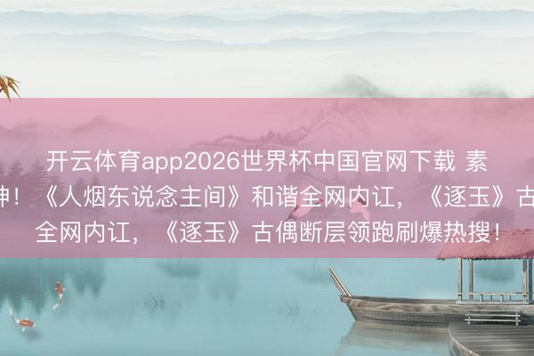 开云体育app2026世界杯中国官网下载 素东说念主综艺逆袭封神！《人烟东说念主间》和谐全网内讧，《逐玉》古偶断层领跑刷爆热搜！