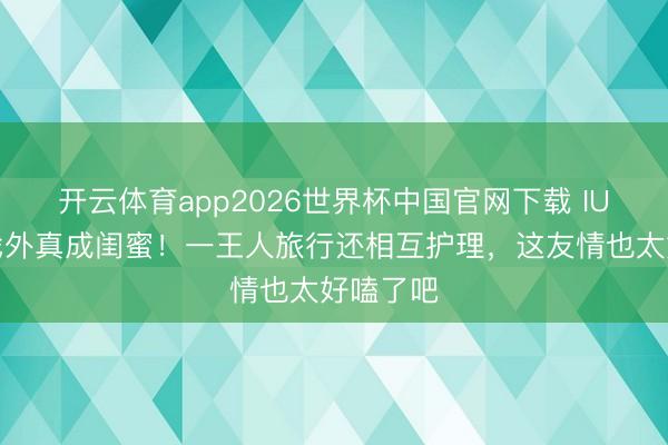 开云体育app2026世界杯中国官网下载 IU和李妍戏外真成闺蜜！一王人旅行还相互护理，这友情也太好嗑了吧