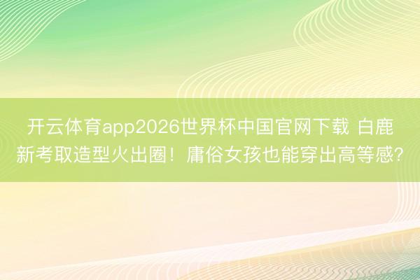 开云体育app2026世界杯中国官网下载 白鹿新考取造型火出圈！庸俗女孩也能穿出高等感？