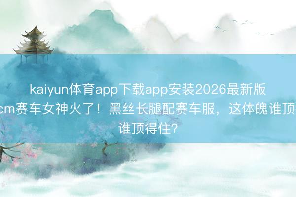 kaiyun体育app下载app安装2026最新版 175cm赛车女神火了！黑丝长腿配赛车服，这体魄谁顶得住？