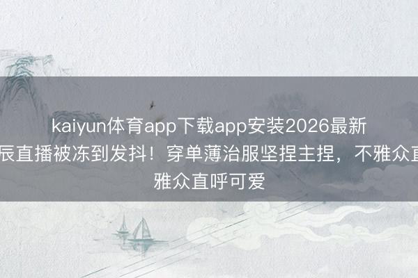 kaiyun体育app下载app安装2026最新版 沈梦辰直播被冻到发抖！穿单薄治服坚捏主捏，不雅众直呼可爱