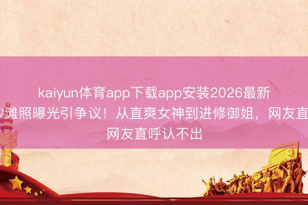 kaiyun体育app下载app安装2026最新版 李沁沙滩照曝光引争议！从直爽女神到进修御姐，网友直呼认不出