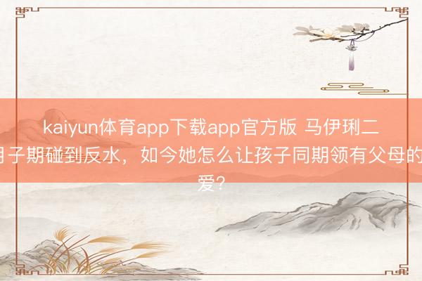 kaiyun体育app下载app官方版 马伊琍二胎月子期碰到反水，如今她怎么让孩子同期领有父母的爱？