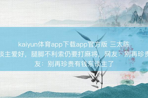 kaiyun体育app下载app官方版 三太陈婉珍现状让东谈主爱好，腿脚不利索仍要打麻将，网友：别再珍贵有钱东谈主了