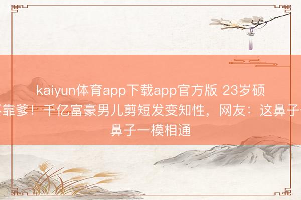 kaiyun体育app下载app官方版 23岁硕士毕业不靠爹！千亿富豪男儿剪短发变知性，网友：这鼻子一模相通