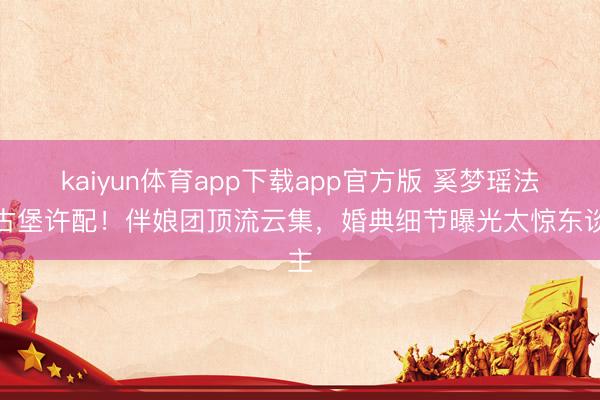 kaiyun体育app下载app官方版 奚梦瑶法国古堡许配！伴娘团顶流云集，婚典细节曝光太惊东谈主