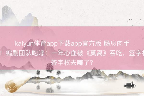 kaiyun体育app下载app官方版 肠息肉手术不敢休！编剧团队咆哮：一年心血被《莫离》吞吃，签字权去哪了？