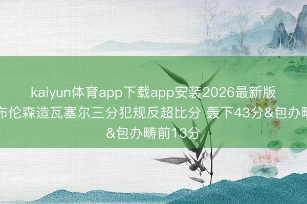kaiyun体育app下载app安装2026最新版 无敌！布伦森造瓦塞尔三分犯规反超比分 轰下43分&包办畴前13分