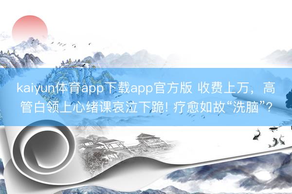 kaiyun体育app下载app官方版 收费上万，高管白领上心绪课哀泣下跪! 疗愈如故“洗脑”?