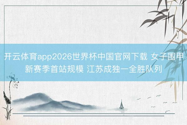开云体育app2026世界杯中国官网下载 女子围甲新赛季首站规模 江苏成独一全胜队列