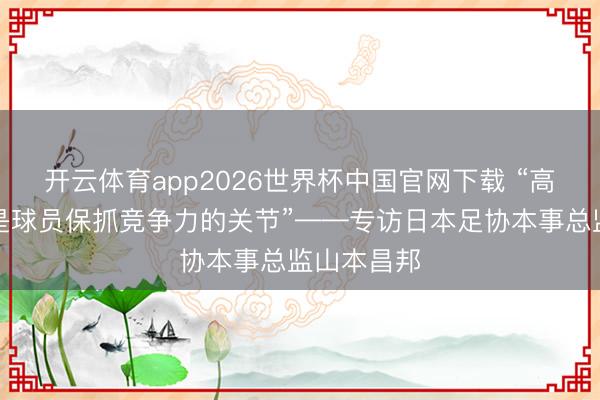 开云体育app2026世界杯中国官网下载 “高水平联赛是球员保抓竞争力的关节”——专访日本足协本事总监山本昌邦
