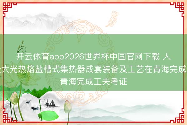 开云体育app2026世界杯中国官网下载 人人启齿最大光热熔盐槽式集热器成套装备及工艺在青海完成工夫考证