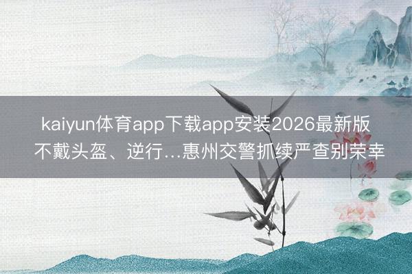 kaiyun体育app下载app安装2026最新版 不戴头盔、逆行…惠州交警抓续严查别荣幸