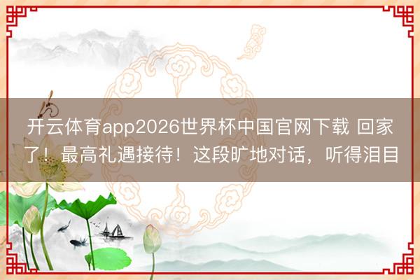 开云体育app2026世界杯中国官网下载 回家了！最高礼遇接待！这段旷地对话，听得泪目