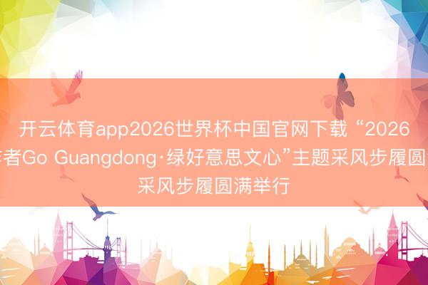 开云体育app2026世界杯中国官网下载 “2026收罗作者Go Guangdong·绿好意思文心”主题采风步履圆满举行