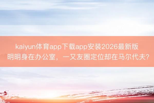 kaiyun体育app下载app安装2026最新版 明明身在办公室，一又友圈定位却在马尔代夫？