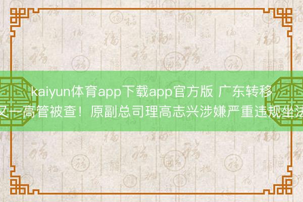 kaiyun体育app下载app官方版 广东转移又一高管被查!原副总司理高志兴涉嫌严重违规坐法