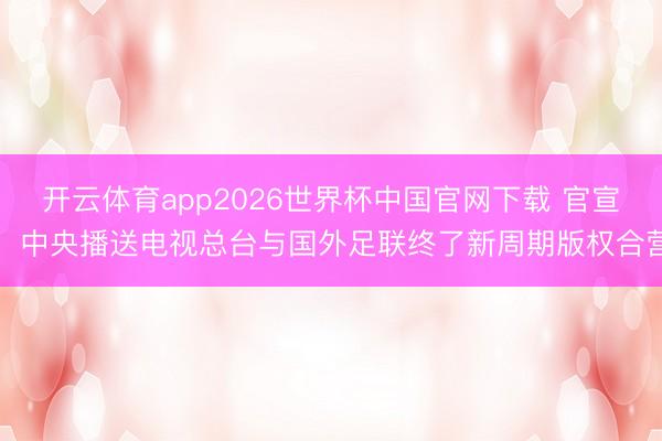 开云体育app2026世界杯中国官网下载 官宣!中央播送电视总台与国外足联终了新周期版权合营