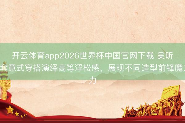 开云体育app2026世界杯中国官网下载 吴昕4套意式穿搭演绎高等浮松感，展现不同造型前锋魔力