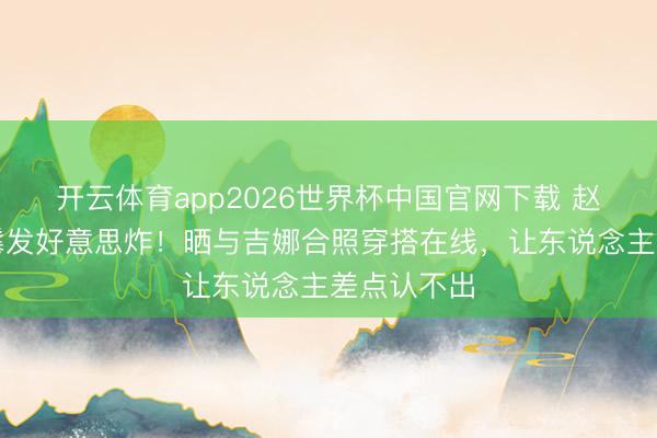开云体育app2026世界杯中国官网下载 赵今麦换长鬈发好意思炸！晒与吉娜合照穿搭在线，让东说念主差点认不出